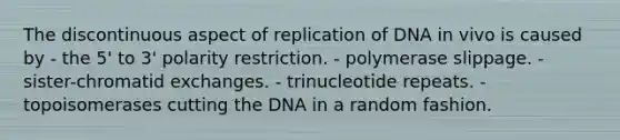 The discontinuous aspect of replication of DNA in vivo is caused by - the 5' to 3' polarity restriction. - polymerase slippage. - sister-chromatid exchanges. - trinucleotide repeats. - topoisomerases cutting the DNA in a random fashion.