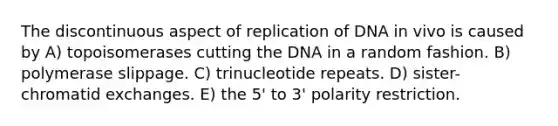 The discontinuous aspect of replication of DNA in vivo is caused by A) topoisomerases cutting the DNA in a random fashion. B) polymerase slippage. C) trinucleotide repeats. D) sister-chromatid exchanges. E) the 5' to 3' polarity restriction.