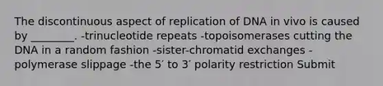 The discontinuous aspect of replication of DNA in vivo is caused by ________. -trinucleotide repeats -topoisomerases cutting the DNA in a random fashion -sister-chromatid exchanges -polymerase slippage -the 5′ to 3′ polarity restriction Submit