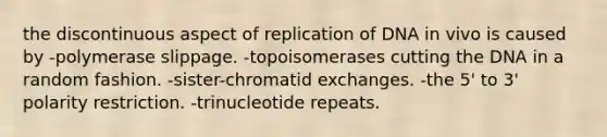 the discontinuous aspect of replication of DNA in vivo is caused by -polymerase slippage. -topoisomerases cutting the DNA in a random fashion. -sister-chromatid exchanges. -the 5' to 3' polarity restriction. -trinucleotide repeats.