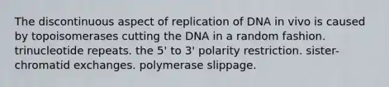 The discontinuous aspect of replication of DNA in vivo is caused by topoisomerases cutting the DNA in a random fashion. trinucleotide repeats. the 5' to 3' polarity restriction. sister-chromatid exchanges. polymerase slippage.