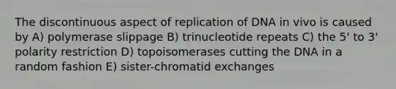 The discontinuous aspect of replication of DNA in vivo is caused by A) polymerase slippage B) trinucleotide repeats C) the 5' to 3' polarity restriction D) topoisomerases cutting the DNA in a random fashion E) sister-chromatid exchanges