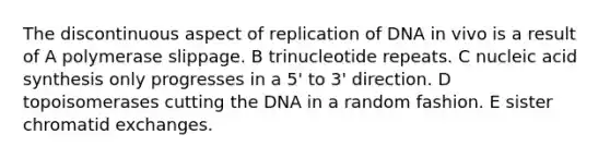 The discontinuous aspect of replication of DNA in vivo is a result of A polymerase slippage. B trinucleotide repeats. C nucleic acid synthesis only progresses in a 5' to 3' direction. D topoisomerases cutting the DNA in a random fashion. E sister chromatid exchanges.