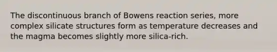 The discontinuous branch of Bowens reaction series, more complex silicate structures form as temperature decreases and the magma becomes slightly more silica-rich.