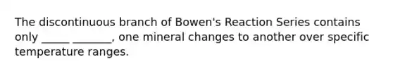 The discontinuous branch of Bowen's Reaction Series contains only _____ _______, one mineral changes to another over specific temperature ranges.