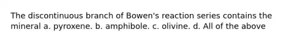 The discontinuous branch of Bowen's reaction series contains the mineral a. pyroxene. b. amphibole. c. olivine. d. All of the above