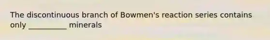 The discontinuous branch of Bowmen's reaction series contains only __________ minerals