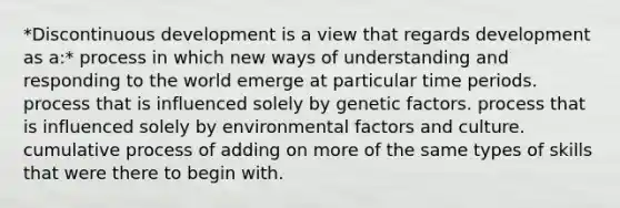 *Discontinuous development is a view that regards development as a:* process in which new ways of understanding and responding to the world emerge at particular time periods. process that is influenced solely by genetic factors. process that is influenced solely by environmental factors and culture. cumulative process of adding on more of the same types of skills that were there to begin with.