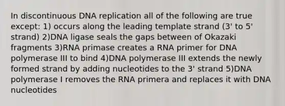 In discontinuous DNA replication all of the following are true except: 1) occurs along the leading template strand (3' to 5' strand) 2)DNA ligase seals the gaps between of Okazaki fragments 3)RNA primase creates a RNA primer for DNA polymerase III to bind 4)DNA polymerase III extends the newly formed strand by adding nucleotides to the 3' strand 5)DNA polymerase I removes the RNA primera and replaces it with DNA nucleotides