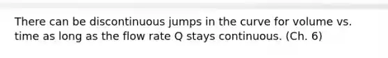 There can be discontinuous jumps in the curve for volume vs. time as long as the flow rate Q stays continuous. (Ch. 6)