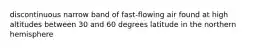 discontinuous narrow band of fast-flowing air found at high altitudes between 30 and 60 degrees latitude in the northern hemisphere