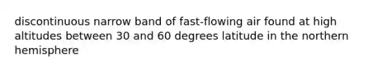 discontinuous narrow band of fast-flowing air found at high altitudes between 30 and 60 degrees latitude in the northern hemisphere