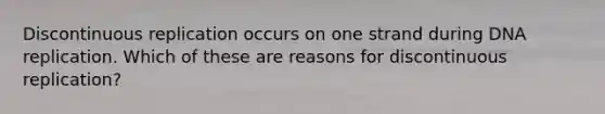 Discontinuous replication occurs on one strand during DNA replication. Which of these are reasons for discontinuous replication?