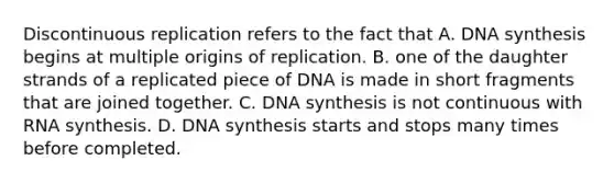 Discontinuous replication refers to the fact that A. DNA synthesis begins at multiple origins of replication. B. one of the daughter strands of a replicated piece of DNA is made in short fragments that are joined together. C. DNA synthesis is not continuous with RNA synthesis. D. DNA synthesis starts and stops many times before completed.