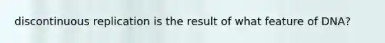 discontinuous replication is the result of what feature of DNA?