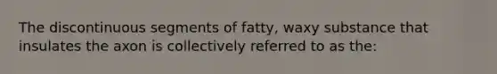 The discontinuous segments of fatty, waxy substance that insulates the axon is collectively referred to as the: