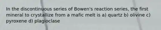 In the discontinuous series of Bowen's reaction series, the first mineral to crystallize from a mafic melt is a) quartz b) olivine c) pyroxene d) plagioclase