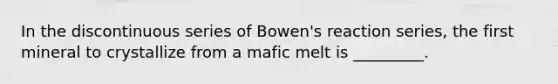 In the discontinuous series of Bowen's reaction series, the first mineral to crystallize from a mafic melt is _________.