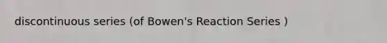 discontinuous series (of Bowen's Reaction Series )