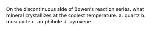 On the discontinuous side of Bowen's reaction series, what mineral crystallizes at the coolest temperature. a. quartz b. muscovite c. amphibole d. pyroxene