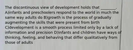 The discontinuous view of development holds that ________. A)infants and preschoolers respond to the world in much the same way adults do B)growth is the process of gradually augmenting the skills that were present from birth C)development is a smooth process limited only by a lack of information and precision D)infants and children have ways of thinking, feeling, and behaving that differ qualitatively from those of adults