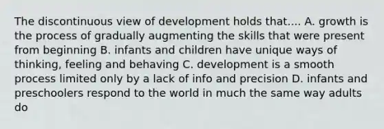 The discontinuous view of development holds that.... A. growth is the process of gradually augmenting the skills that were present from beginning B. infants and children have unique ways of thinking, feeling and behaving C. development is a smooth process limited only by a lack of info and precision D. infants and preschoolers respond to the world in much the same way adults do