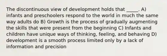 The discontinuous view of development holds that _____. A) infants and preschoolers respond to the world in much the same way adults do B) Growth is the process of gradually augmenting the skills that were present from the beginning C) Infants and children have unique ways of thinking, feeling, and behaving D) development is a smooth process limited only by a lack of information and precision