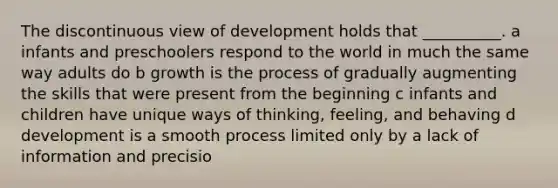 The discontinuous view of development holds that __________. a infants and preschoolers respond to the world in much the same way adults do b growth is the process of gradually augmenting the skills that were present from the beginning c infants and children have unique ways of thinking, feeling, and behaving d development is a smooth process limited only by a lack of information and precisio