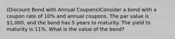 (Discount Bond with Annual Coupons)Consider a bond with a coupon rate of 10% and annual coupons. The par value is 1,000, and the bond has 5 years to maturity. The yield to maturity is 11%. What is the value of the bond?