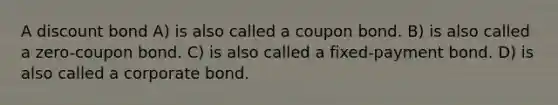 A discount bond A) is also called a coupon bond. B) is also called a zero-coupon bond. C) is also called a fixed-payment bond. D) is also called a corporate bond.