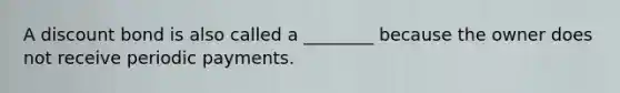 A discount bond is also called a​ ________ because the owner does not receive periodic payments.