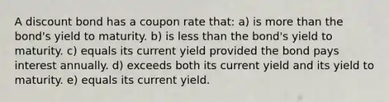 A discount bond has a coupon rate that: a) is more than the bond's yield to maturity. b) is less than the bond's yield to maturity. c) equals its current yield provided the bond pays interest annually. d) exceeds both its current yield and its yield to maturity. e) equals its current yield.