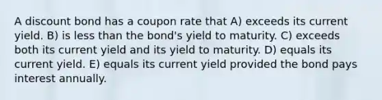 A discount bond has a coupon rate that A) exceeds its current yield. B) is less than the bond's yield to maturity. C) exceeds both its current yield and its yield to maturity. D) equals its current yield. E) equals its current yield provided the bond pays interest annually.