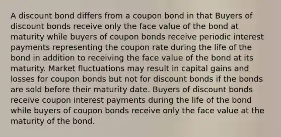 A discount bond differs from a coupon bond in that Buyers of discount bonds receive only the face value of the bond at maturity while buyers of coupon bonds receive periodic interest payments representing the coupon rate during the life of the bond in addition to receiving the face value of the bond at its maturity. Market fluctuations may result in capital gains and losses for coupon bonds but not for discount bonds if the bonds are sold before their maturity date. Buyers of discount bonds receive coupon interest payments during the life of the bond while buyers of coupon bonds receive only the face value at the maturity of the bond.