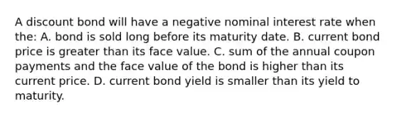 A discount bond will have a negative nominal interest rate when​ the: A. bond is sold long before its maturity date. B. current bond price is greater than its face value. C. sum of the annual coupon payments and the face value of the bond is higher than its current price. D. current bond yield is smaller than its yield to maturity.