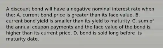 A discount bond will have a negative nominal interest rate when​ the: A. current bond price is greater than its face value. B. current bond yield is smaller than its yield to maturity. C. sum of the annual coupon payments and the face value of the bond is higher than its current price. D. bond is sold long before its maturity date.