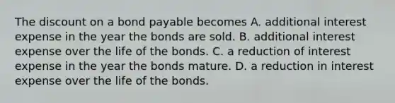 The discount on a bond payable becomes A. additional interest expense in the year the bonds are sold. B. additional interest expense over the life of the bonds. C. a reduction of interest expense in the year the bonds mature. D. a reduction in interest expense over the life of the bonds.