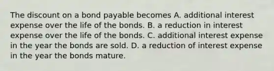 The dis<a href='https://www.questionai.com/knowledge/kIt7oUhyhX-count-on' class='anchor-knowledge'>count on</a> a bond payable becomes A. additional interest expense over the life of the bonds. B. a reduction in interest expense over the life of the bonds. C. additional interest expense in the year the bonds are sold. D. a reduction of interest expense in the year the bonds mature.