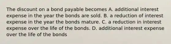 The discount on a bond payable becomes A. additional interest expense in the year the bonds are sold. B. a reduction of interest expense in the year the bonds mature. C. a reduction in interest expense over the life of the bonds. D. additional interest expense over the life of the bonds