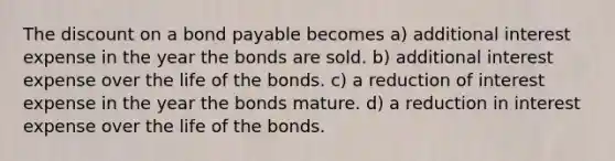 The discount on a bond payable becomes a) additional interest expense in the year the bonds are sold. b) additional interest expense over the life of the bonds. c) a reduction of interest expense in the year the bonds mature. d) a reduction in interest expense over the life of the bonds.