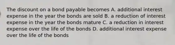 The discount on a bond payable becomes A. additional interest expense in the year the bonds are sold B. a reduction of interest expense in the year the bonds mature C. a reduction in interest expense over the life of the bonds D. additional interest expense over the life of the bonds