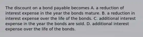 The discount on a bond payable becomes A. a reduction of interest expense in the year the bonds mature. B. a reduction in interest expense over the life of the bonds. C. additional interest expense in the year the bonds are sold. D. additional interest expense over the life of the bonds.