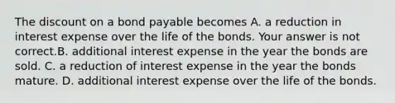 The discount on a bond payable becomes A. a reduction in interest expense over the life of the bonds. Your answer is not correct.B. additional interest expense in the year the bonds are sold. C. a reduction of interest expense in the year the bonds mature. D. additional interest expense over the life of the bonds.