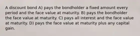 A discount bond A) pays the bondholder a fixed amount every period and the face value at maturity. B) pays the bondholder the face value at maturity. C) pays all interest and the face value at maturity. D) pays the face value at maturity plus any capital gain.