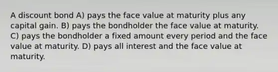 A discount bond A) pays the face value at maturity plus any capital gain. B) pays the bondholder the face value at maturity. C) pays the bondholder a fixed amount every period and the face value at maturity. D) pays all interest and the face value at maturity.