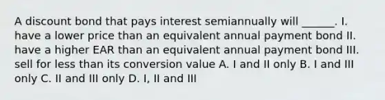 A discount bond that pays interest semiannually will ______. I. have a lower price than an equivalent annual payment bond II. have a higher EAR than an equivalent annual payment bond III. sell for less than its conversion value A. I and II only B. I and III only C. II and III only D. I, II and III