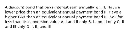 A discount bond that pays interest semiannually will: I. Have a lower price than an equivalent annual payment bond II. Have a higher EAR than an equivalent annual payment bond III. Sell for less than its conversion value A. I and II only B. I and III only C. II and III only D. I, II, and III