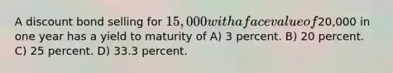 A discount bond selling for 15,000 with a face value of20,000 in one year has a yield to maturity of A) 3 percent. B) 20 percent. C) 25 percent. D) 33.3 percent.