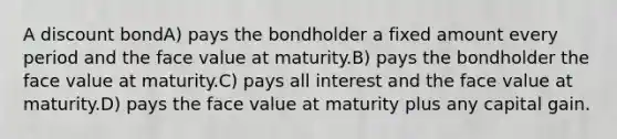 A discount bondA) pays the bondholder a fixed amount every period and the face value at maturity.B) pays the bondholder the face value at maturity.C) pays all interest and the face value at maturity.D) pays the face value at maturity plus any capital gain.