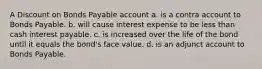 A Discount on Bonds Payable account a. is a contra account to Bonds Payable. b. will cause interest expense to be less than cash interest payable. c. is increased over the life of the bond until it equals the bond's face value. d. is an adjunct account to Bonds Payable.